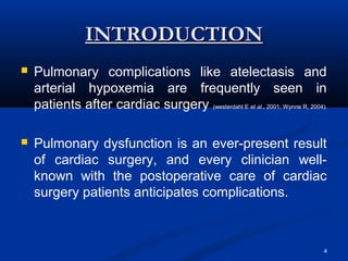 INTRODUCTION
   Pulmonary complications like atelectasis and
    arterial hypoxemia are frequently seen in
    patients after cardiac surgery (westerdahl E et al., 2001; Wynne R, 2004).

   Pulmonary dysfunction is an ever-present result
    of cardiac surgery, and every clinician well-
    known with the postoperative care of cardiac
    surgery patients anticipates complications.



                                                                             4
 