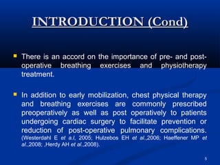 INTRODUCTION (Cond)

   There is an accord on the importance of pre- and post-
    operative breathing exercises and physiotherapy
    treatment.

   In addition to early mobilization, chest physical therapy
    and breathing exercises are commonly prescribed
    preoperatively as well as post operatively to patients
    undergoing cardiac surgery to facilitate prevention or
    reduction of post-operative pulmonary complications.
    (Westerdahl E et a.l, 2005; Hulzebos EH et al.,2006; Haeffener MP et
    al.,2008; ,Herdy AH et al.,2008).

                                                                       5
 