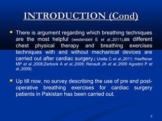 INTRODUCTION (Cond)
   There is argument regarding which breathing techniques
    are the most helpful (westerdahl E et al.,2011),as different
    chest physical therapy and breathing exercises
    techniques with and without mechanical devices are
    carried out after cardiac surgery.( Urella C et al.,2011; Haeffener
    MP et al.,2008;Zarbock A et al.,2009; Renault JA et al.,2009 Agostini P et
    al.,2009)

   Up till now, no survey describing the use of pre and post-
    operative breathing exercises for cardiac surgery
    patients in Pakistan has been carried out.


                                                                             6
 