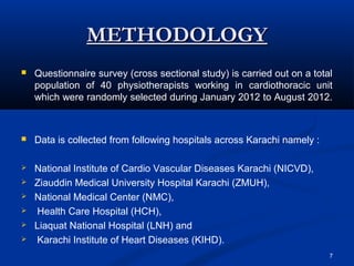METHODOLOGY
   Questionnaire survey (cross sectional study) is carried out on a total
    population of 40 physiotherapists working in cardiothoracic unit
    which were randomly selected during January 2012 to August 2012.



   Data is collected from following hospitals across Karachi namely :

   National Institute of Cardio Vascular Diseases Karachi (NICVD),
   Ziauddin Medical University Hospital Karachi (ZMUH),
   National Medical Center (NMC),
   Health Care Hospital (HCH),
   Liaquat National Hospital (LNH) and
   Karachi Institute of Heart Diseases (KIHD).
                                                                         7
 