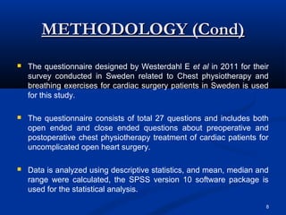 METHODOLOGY (Cond)
   The questionnaire designed by Westerdahl E et al in 2011 for their
    survey conducted in Sweden related to Chest physiotherapy and
    breathing exercises for cardiac surgery patients in Sweden is used
    for this study.

   The questionnaire consists of total 27 questions and includes both
    open ended and close ended questions about preoperative and
    postoperative chest physiotherapy treatment of cardiac patients for
    uncomplicated open heart surgery.

   Data is analyzed using descriptive statistics, and mean, median and
    range were calculated, the SPSS version 10 software package is
    used for the statistical analysis.

                                                                      8
 