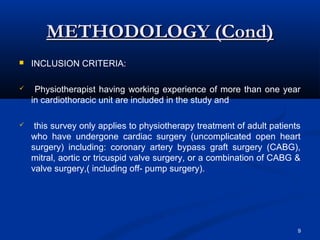 METHODOLOGY (Cond)
   INCLUSION CRITERIA:

    Physiotherapist having working experience of more than one year
    in cardiothoracic unit are included in the study and

    this survey only applies to physiotherapy treatment of adult patients
    who have undergone cardiac surgery (uncomplicated open heart
    surgery) including: coronary artery bypass graft surgery (CABG),
    mitral, aortic or tricuspid valve surgery, or a combination of CABG &
    valve surgery,( including off- pump surgery).




                                                                         9
 