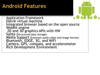 • Application Framework
• Dalvik virtual machine
• Integrated browser based on the open source
    WebKit engine
•    2D and 3D graphics APIs with HW
•   Sqlite (Structured data storage)
•   Media Support (common audio,video and image format)
•   Bluetooth, EDGE, 3G, and WiFi
•   Camera, GPS, compass, and accelerometer
•   Rich Development Environment
 