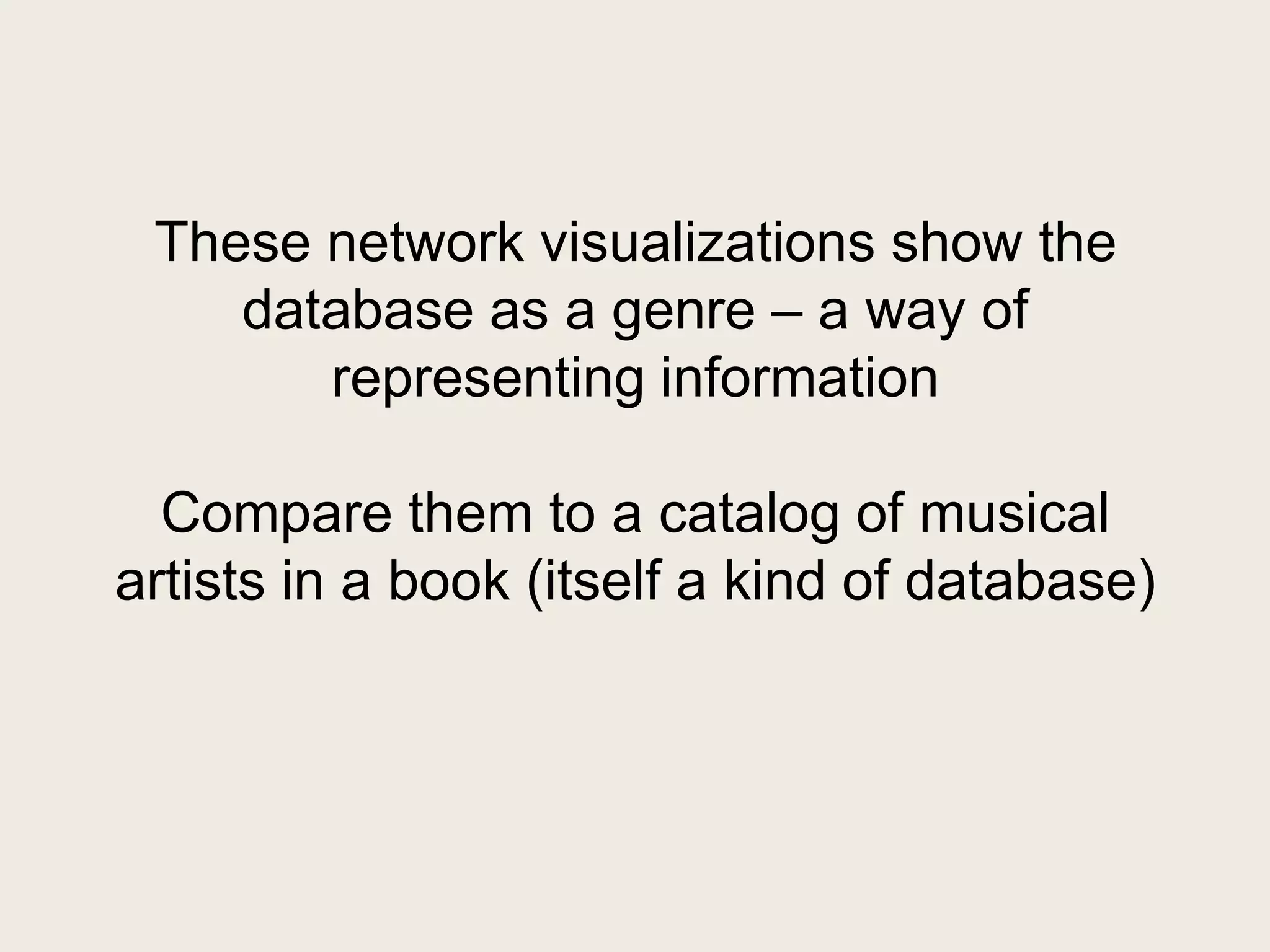 These network visualizations show the
    database as a genre – a way of
       representing information

  Compare them to a catalog of musical
artists in a book (itself a kind of database)
 