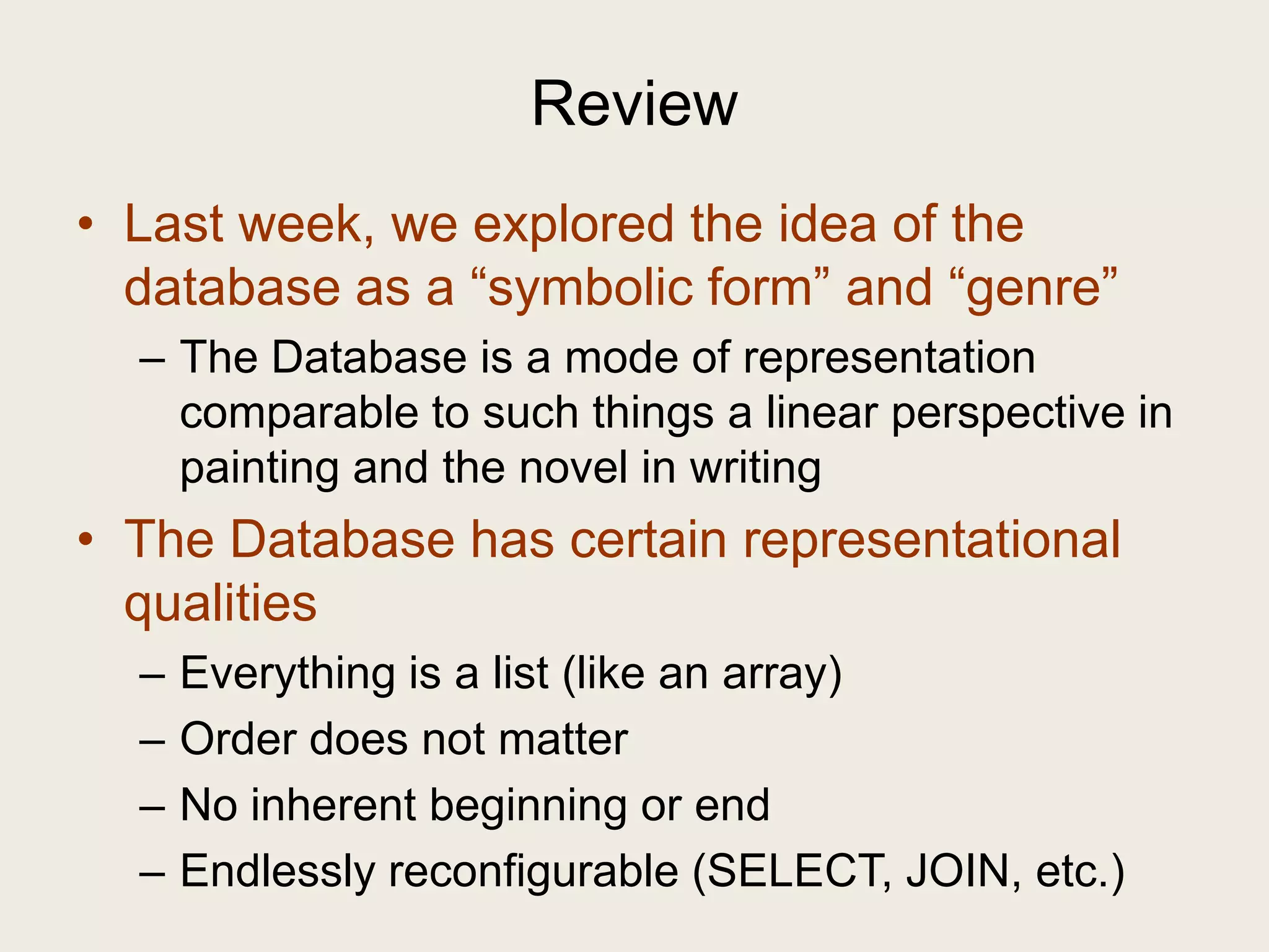 Review
• Last week, we explored the idea of the
  database as a ―symbolic form‖ and ―genre‖
  – The Database is a mode of representation
    comparable to such things a linear perspective in
    painting and the novel in writing
• The Database has certain representational
  qualities
  –   Everything is a list (like an array)
  –   Order does not matter
  –   No inherent beginning or end
  –   Endlessly reconfigurable (SELECT, JOIN, etc.)
 