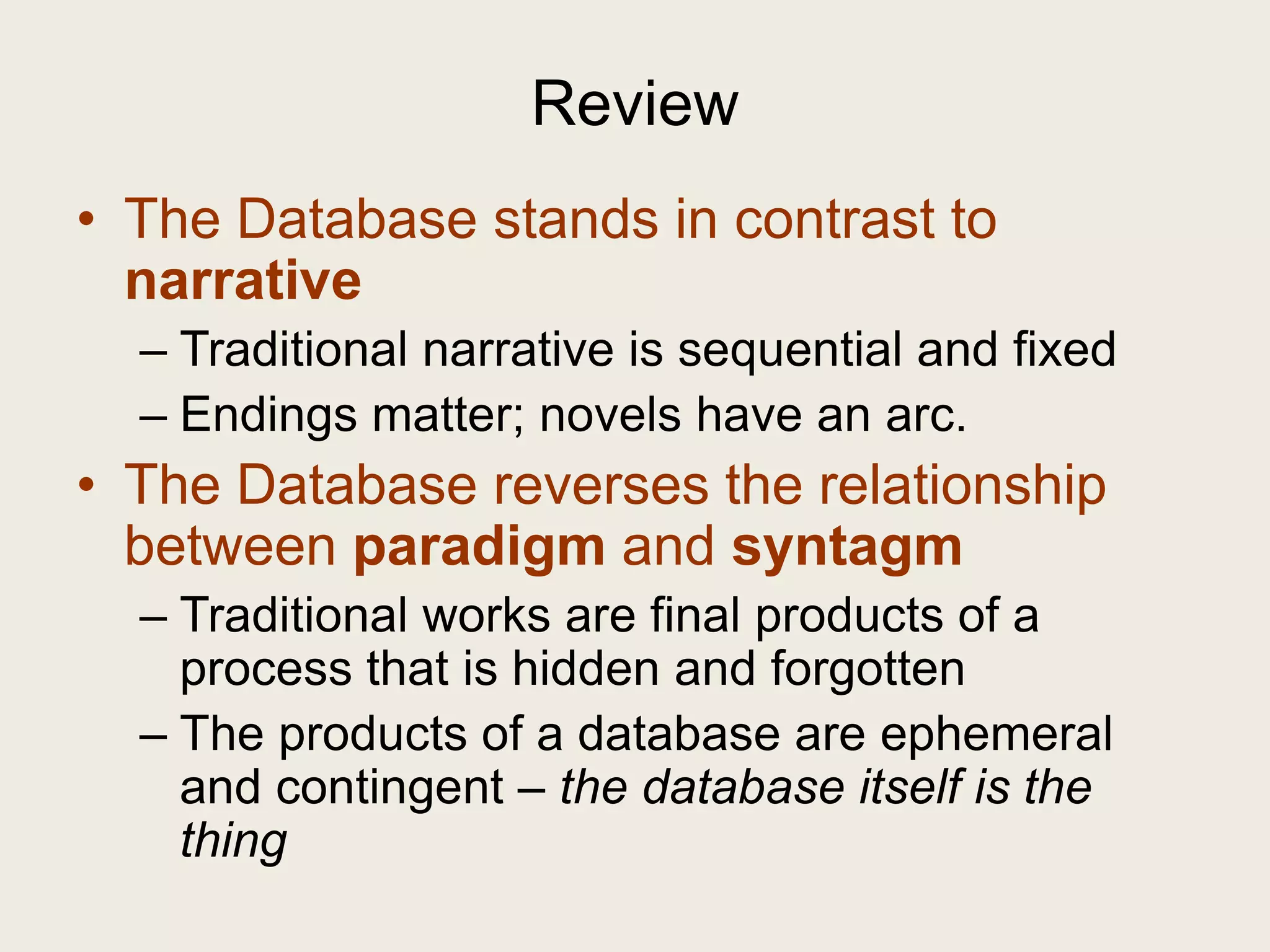 Review
• The Database stands in contrast to
  narrative
  – Traditional narrative is sequential and fixed
  – Endings matter; novels have an arc.
• The Database reverses the relationship
  between paradigm and syntagm
  – Traditional works are final products of a
    process that is hidden and forgotten
  – The products of a database are ephemeral
    and contingent – the database itself is the
    thing
 