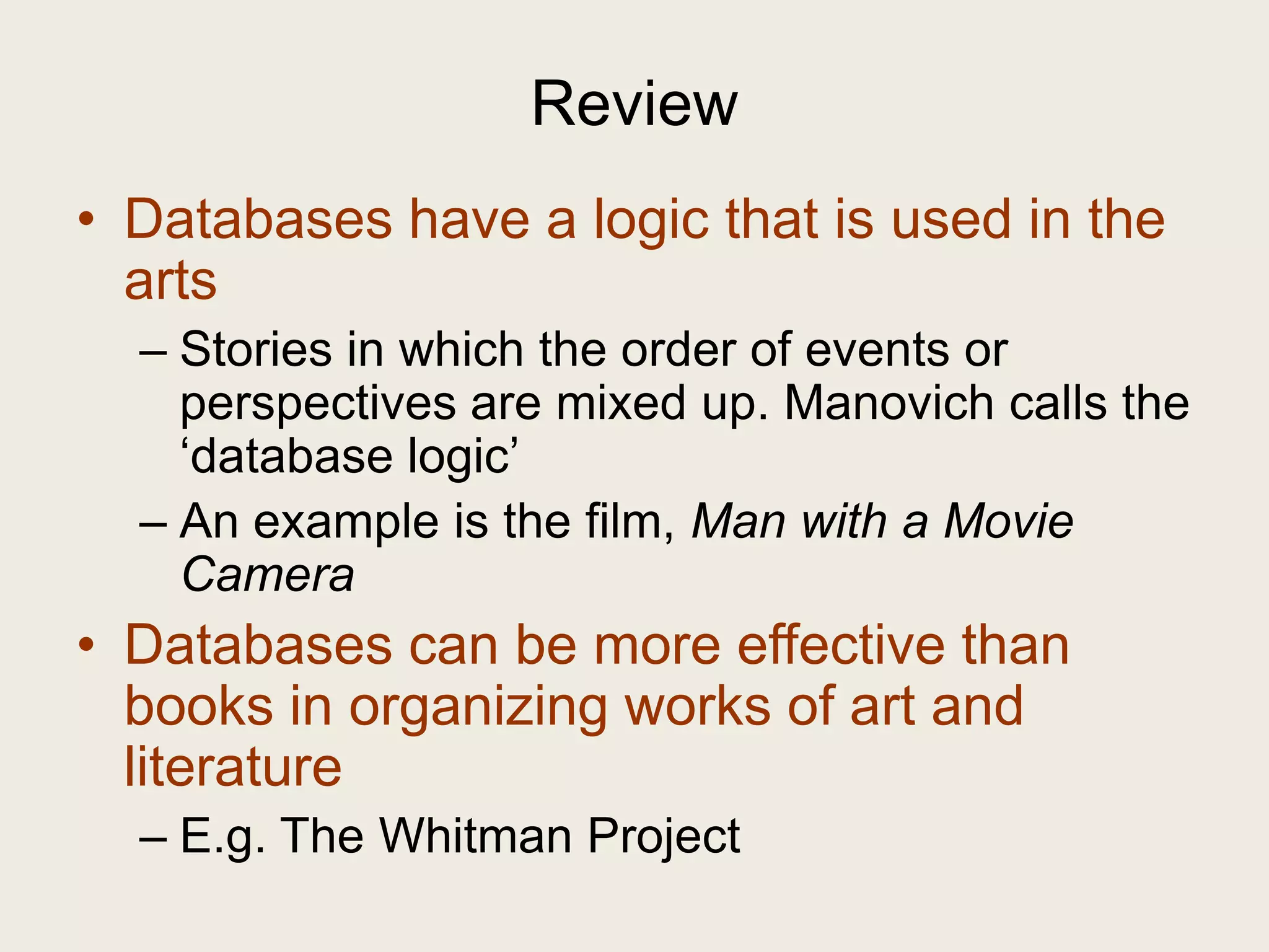 Review
• Databases have a logic that is used in the
  arts
  – Stories in which the order of events or
    perspectives are mixed up. Manovich calls the
    ‗database logic‘
  – An example is the film, Man with a Movie
    Camera
• Databases can be more effective than
  books in organizing works of art and
  literature
  – E.g. The Whitman Project
 