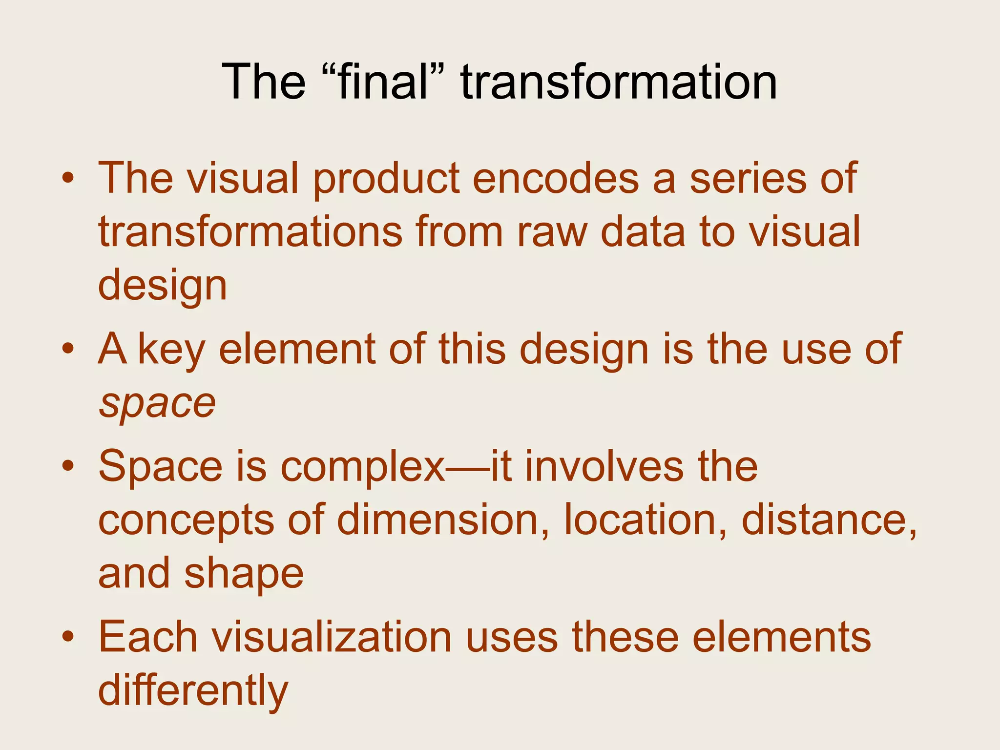 The ―final‖ transformation
• The visual product encodes a series of
  transformations from raw data to visual
  design
• A key element of this design is the use of
  space
• Space is complex—it involves the
  concepts of dimension, location, distance,
  and shape
• Each visualization uses these elements
  differently
 