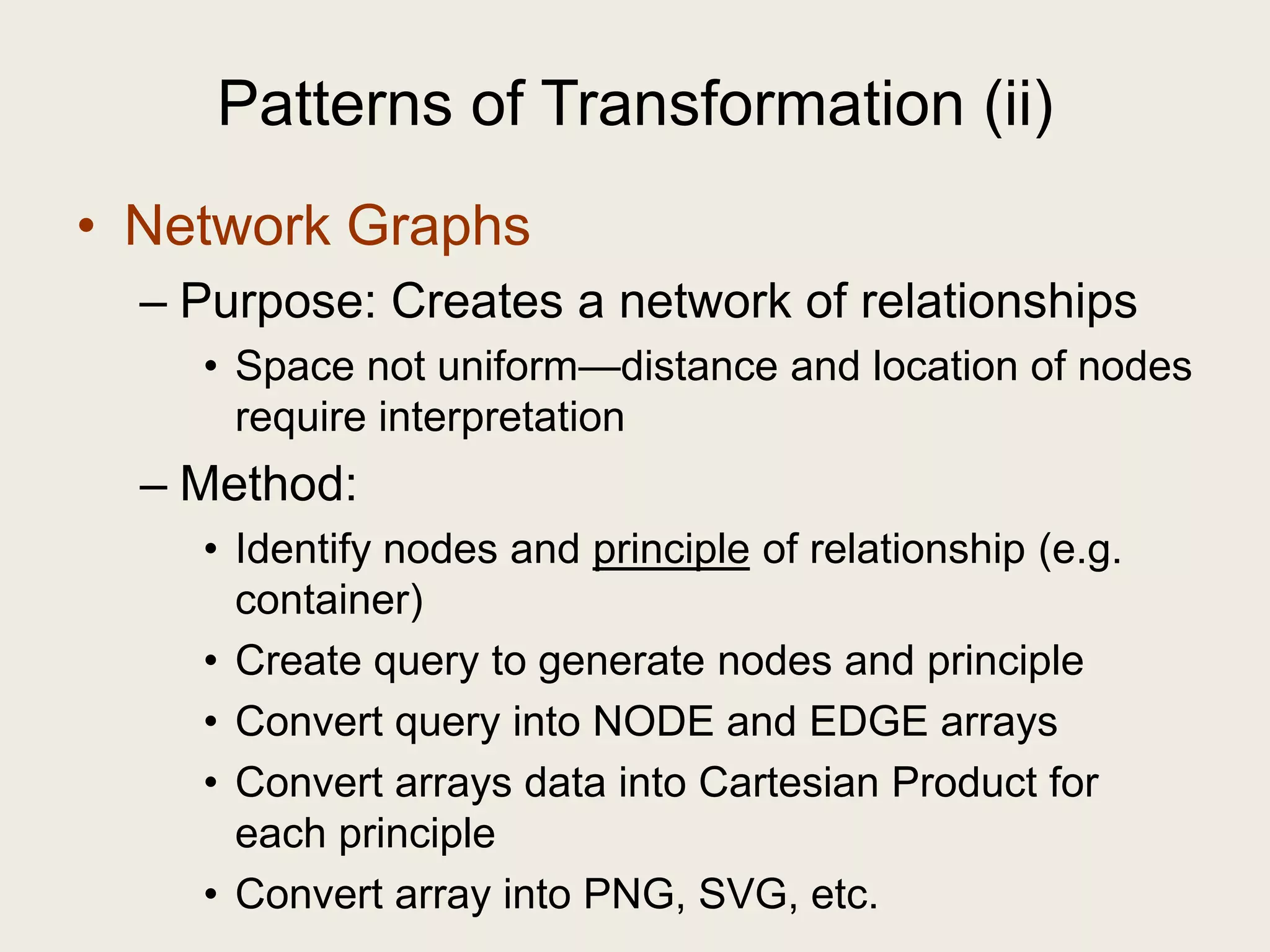 Patterns of Transformation (ii)
• Network Graphs
  – Purpose: Creates a network of relationships
    • Space not uniform—distance and location of nodes
      require interpretation
  – Method:
    • Identify nodes and principle of relationship (e.g.
      container)
    • Create query to generate nodes and principle
    • Convert query into NODE and EDGE arrays
    • Convert arrays data into Cartesian Product for
      each principle
    • Convert array into PNG, SVG, etc.
 