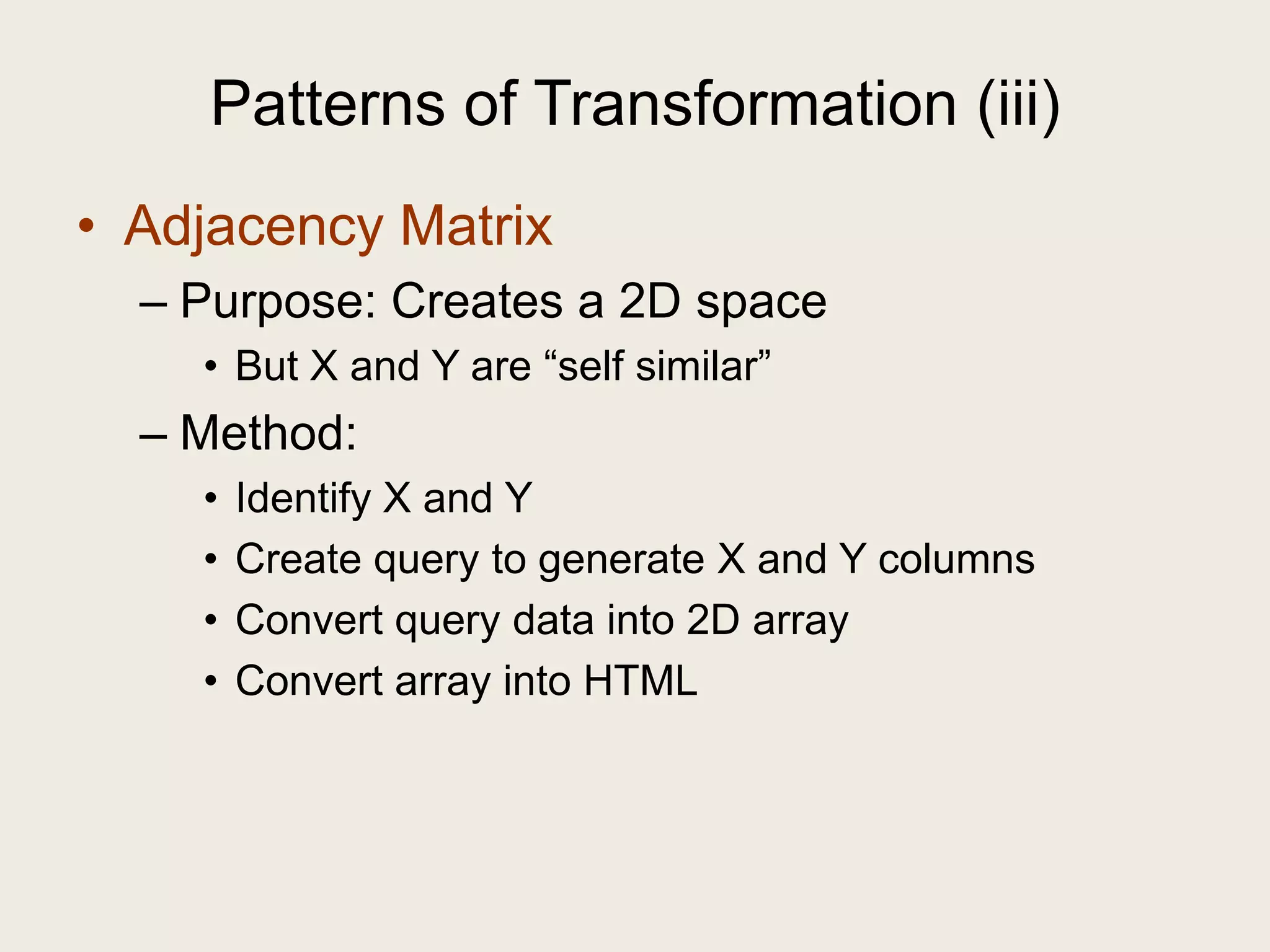 Patterns of Transformation (iii)
• Adjacency Matrix
  – Purpose: Creates a 2D space
    • But X and Y are ―self similar‖
  – Method:
    •   Identify X and Y
    •   Create query to generate X and Y columns
    •   Convert query data into 2D array
    •   Convert array into HTML
 