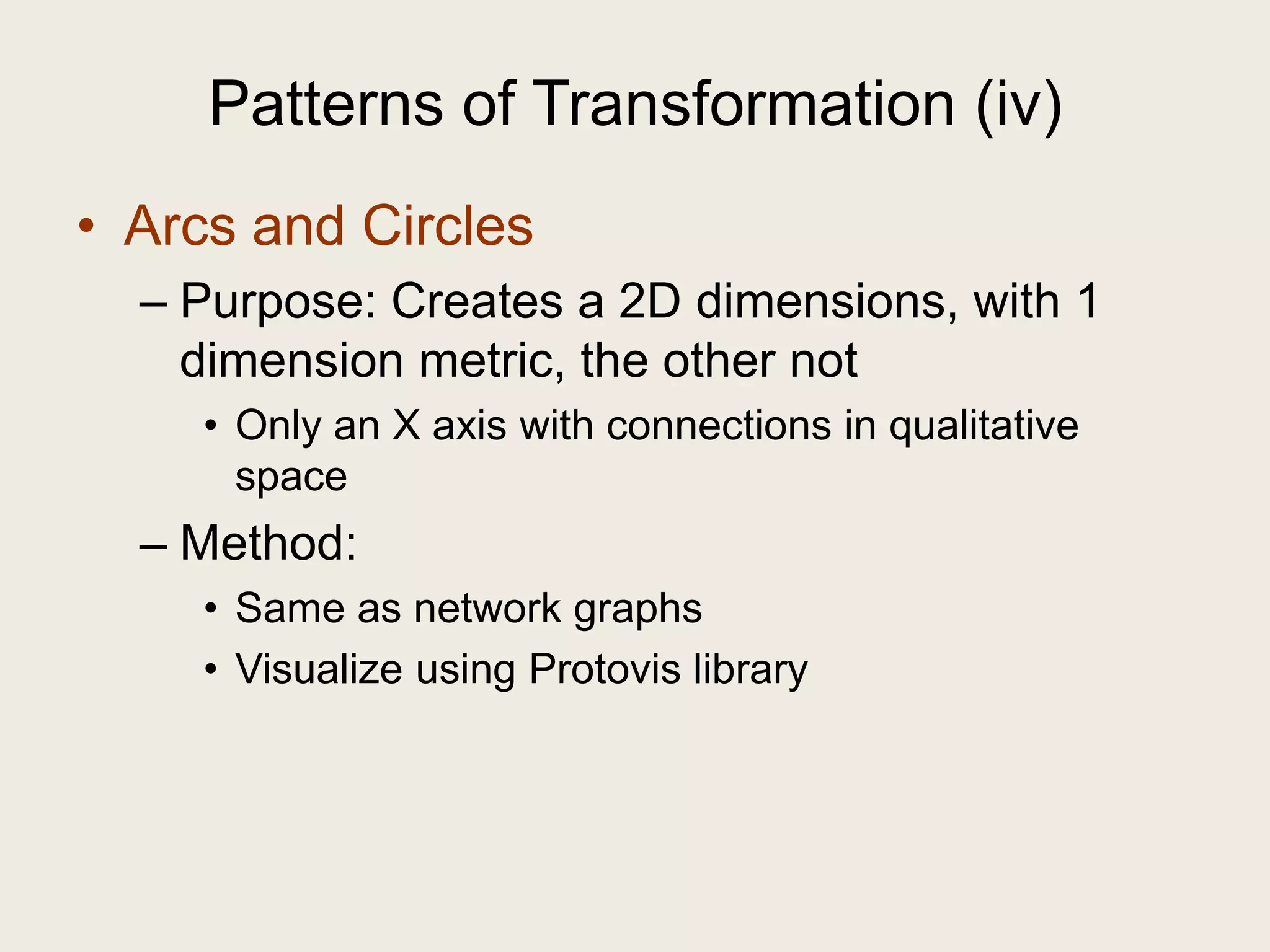 Patterns of Transformation (iv)
• Arcs and Circles
  – Purpose: Creates a 2D dimensions, with 1
    dimension metric, the other not
    • Only an X axis with connections in qualitative
      space
  – Method:
    • Same as network graphs
    • Visualize using Protovis library
 