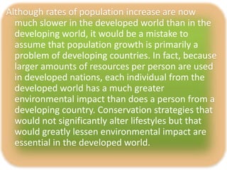 Although rates of population increase are now
  much slower in the developed world than in the
  developing world, it would be a mistake to
  assume that population growth is primarily a
  problem of developing countries. In fact, because
  larger amounts of resources per person are used
  in developed nations, each individual from the
  developed world has a much greater
  environmental impact than does a person from a
  developing country. Conservation strategies that
  would not significantly alter lifestyles but that
  would greatly lessen environmental impact are
  essential in the developed world.
 
