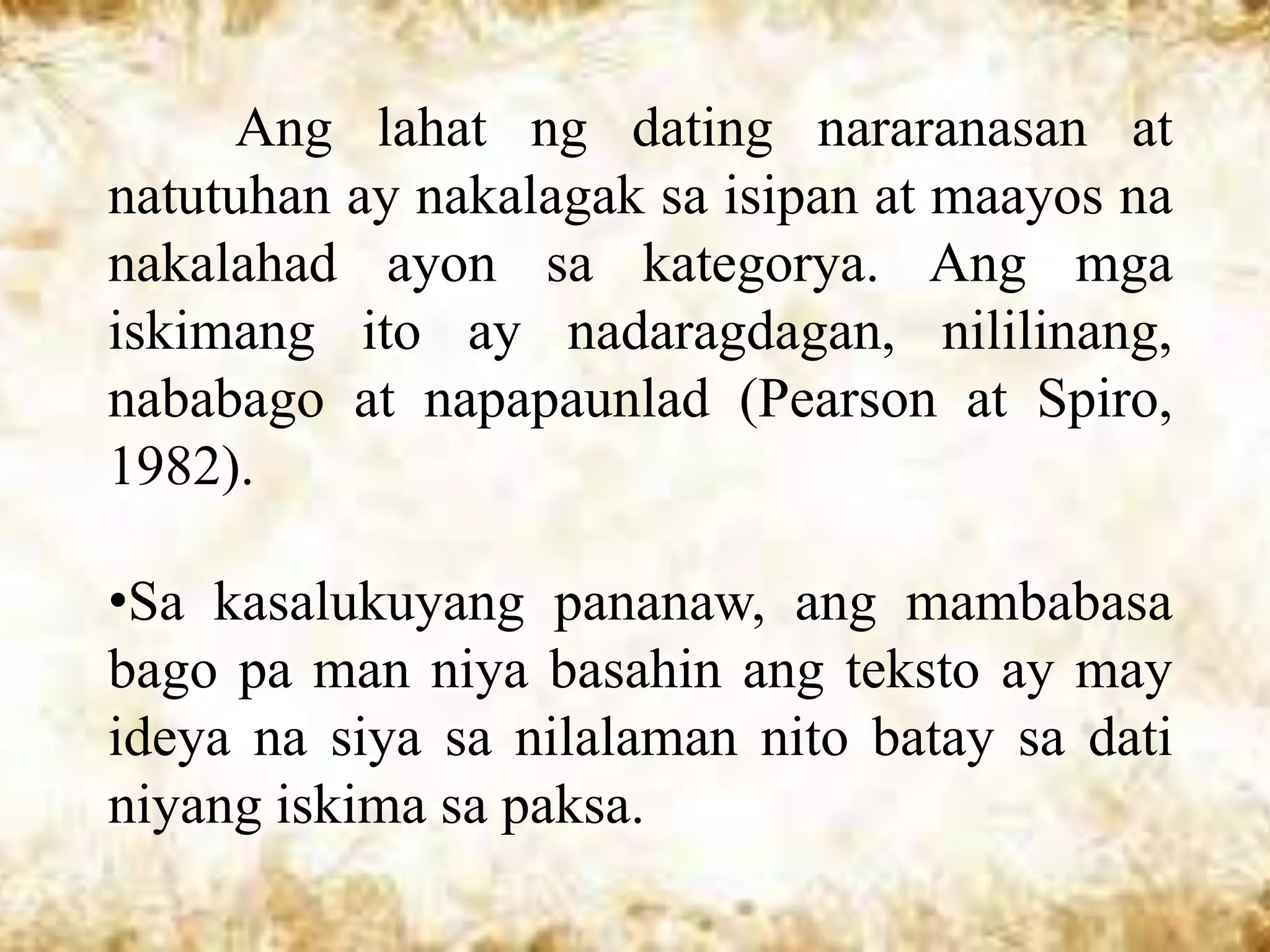 Ang lahat ng dating nararanasan at
natutuhan ay nakalagak sa isipan at maayos na
nakalahad ayon sa kategorya. Ang mga
iskimang ito ay nadaragdagan, nililinang,
nababago at napapaunlad (Pearson at Spiro,
1982).

•Sa kasalukuyang pananaw, ang mambabasa
bago pa man niya basahin ang teksto ay may
ideya na siya sa nilalaman nito batay sa dati
niyang iskima sa paksa.
 