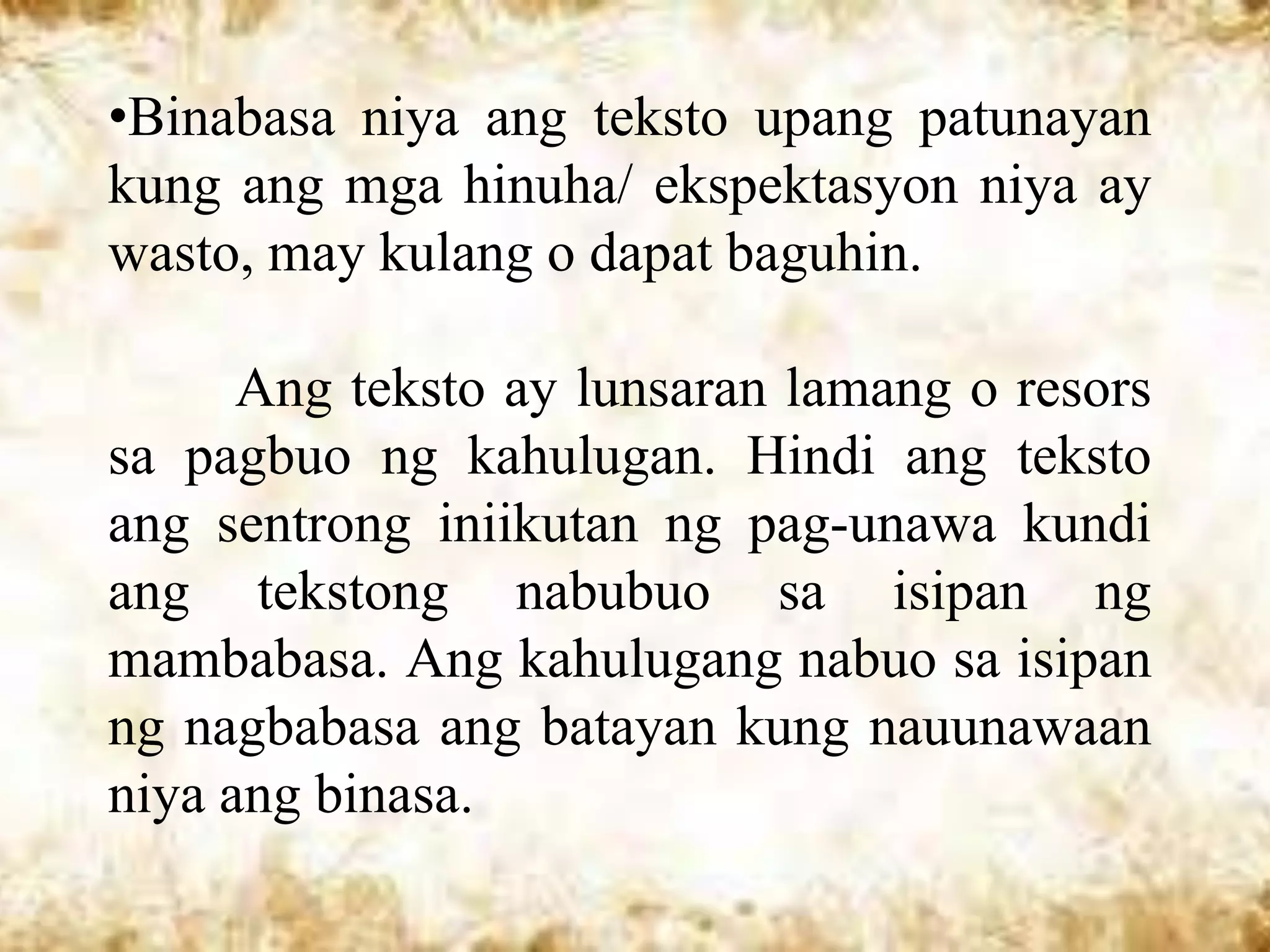 •Binabasa niya ang teksto upang patunayan
kung ang mga hinuha/ ekspektasyon niya ay
wasto, may kulang o dapat baguhin.

      Ang teksto ay lunsaran lamang o resors
sa pagbuo ng kahulugan. Hindi ang teksto
ang sentrong iniikutan ng pag-unawa kundi
ang tekstong nabubuo sa isipan ng
mambabasa. Ang kahulugang nabuo sa isipan
ng nagbabasa ang batayan kung nauunawaan
niya ang binasa.
 