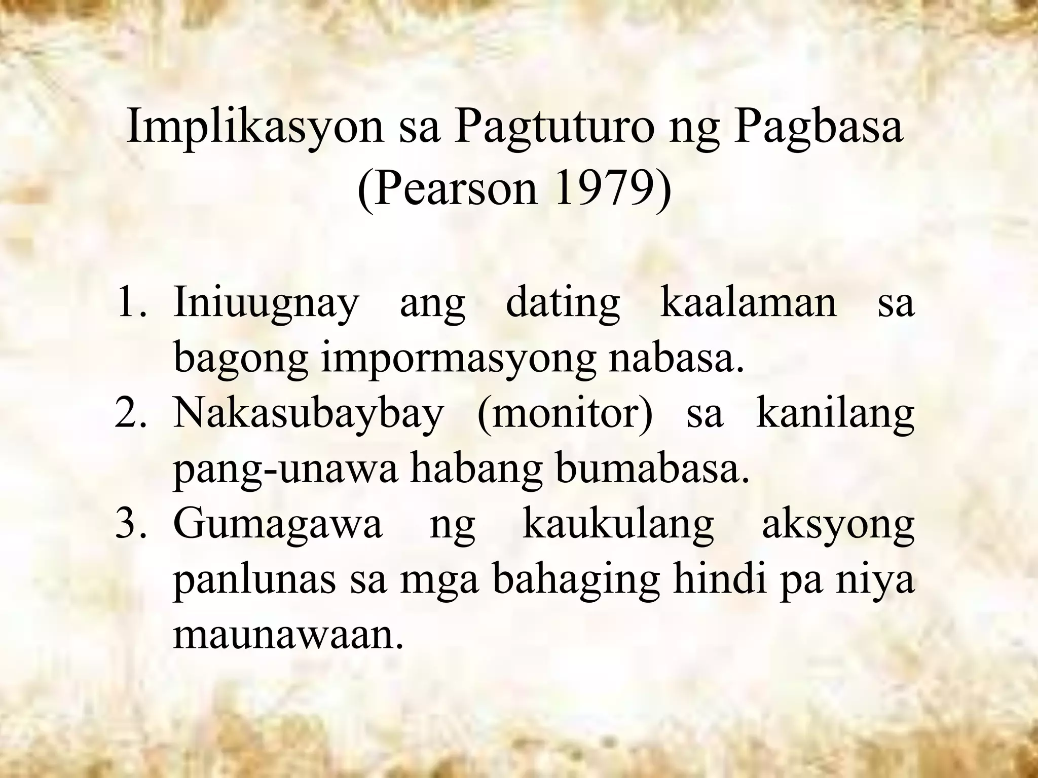 Implikasyon sa Pagtuturo ng Pagbasa
          (Pearson 1979)

1. Iniuugnay ang dating kaalaman sa
   bagong impormasyong nabasa.
2. Nakasubaybay (monitor) sa kanilang
   pang-unawa habang bumabasa.
3. Gumagawa ng kaukulang aksyong
   panlunas sa mga bahaging hindi pa niya
   maunawaan.
 