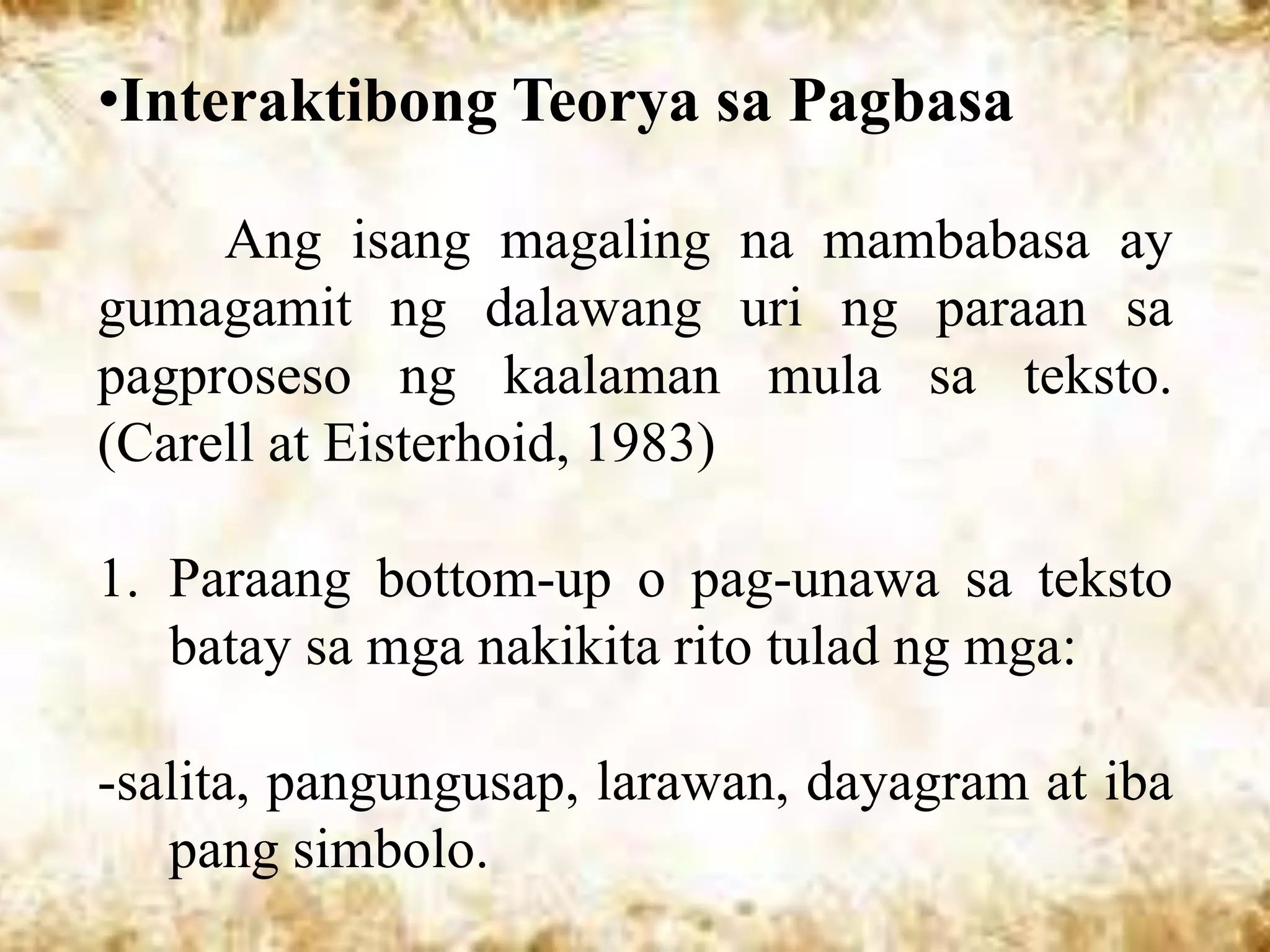 •Interaktibong Teorya sa Pagbasa

     Ang isang magaling na mambabasa ay
gumagamit ng dalawang uri ng paraan sa
pagproseso ng kaalaman mula sa teksto.
(Carell at Eisterhoid, 1983)

1. Paraang bottom-up o pag-unawa sa teksto
   batay sa mga nakikita rito tulad ng mga:

-salita, pangungusap, larawan, dayagram at iba
   pang simbolo.
 