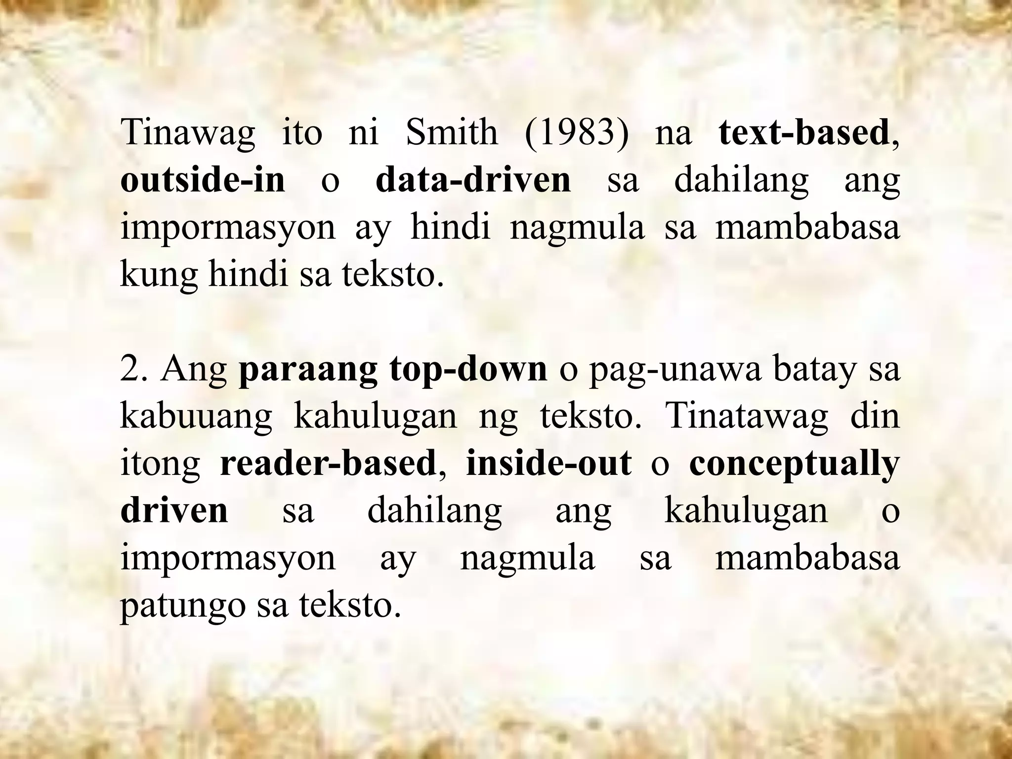 Tinawag ito ni Smith (1983) na text-based,
outside-in o data-driven sa dahilang ang
impormasyon ay hindi nagmula sa mambabasa
kung hindi sa teksto.

2. Ang paraang top-down o pag-unawa batay sa
kabuuang kahulugan ng teksto. Tinatawag din
itong reader-based, inside-out o conceptually
driven sa dahilang ang kahulugan o
impormasyon ay nagmula sa mambabasa
patungo sa teksto.
 