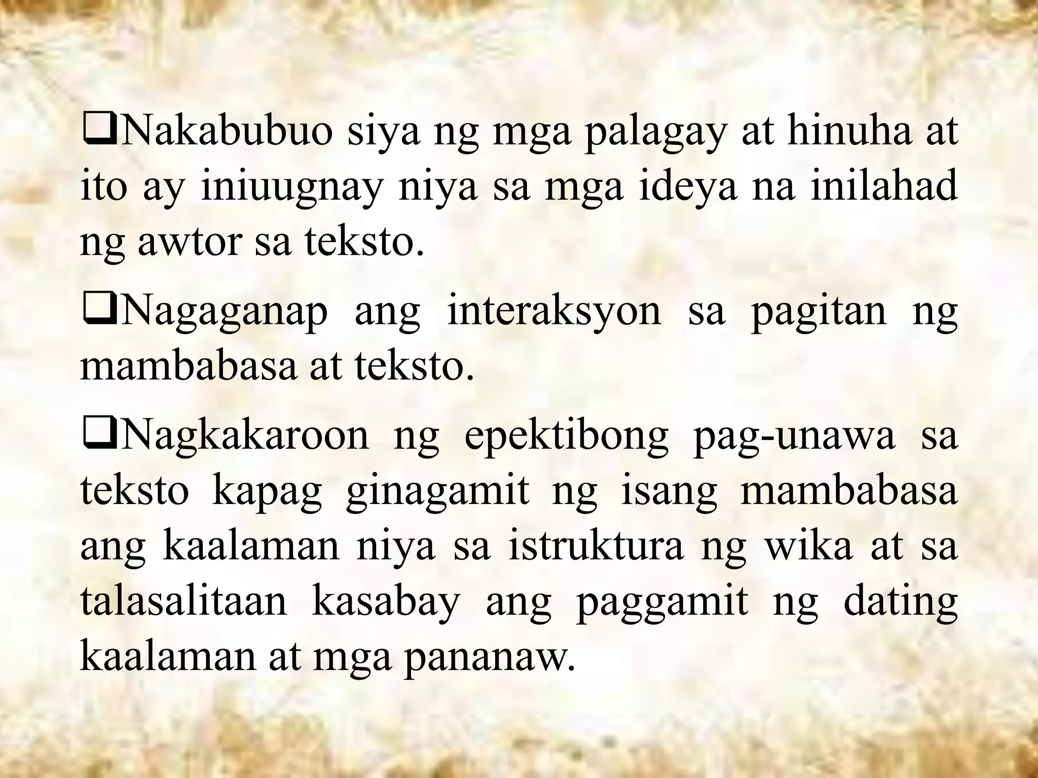 Nakabubuo siya ng mga palagay at hinuha at
ito ay iniuugnay niya sa mga ideya na inilahad
ng awtor sa teksto.
Nagaganap ang interaksyon sa pagitan ng
mambabasa at teksto.
Nagkakaroon ng epektibong pag-unawa sa
teksto kapag ginagamit ng isang mambabasa
ang kaalaman niya sa istruktura ng wika at sa
talasalitaan kasabay ang paggamit ng dating
kaalaman at mga pananaw.
 