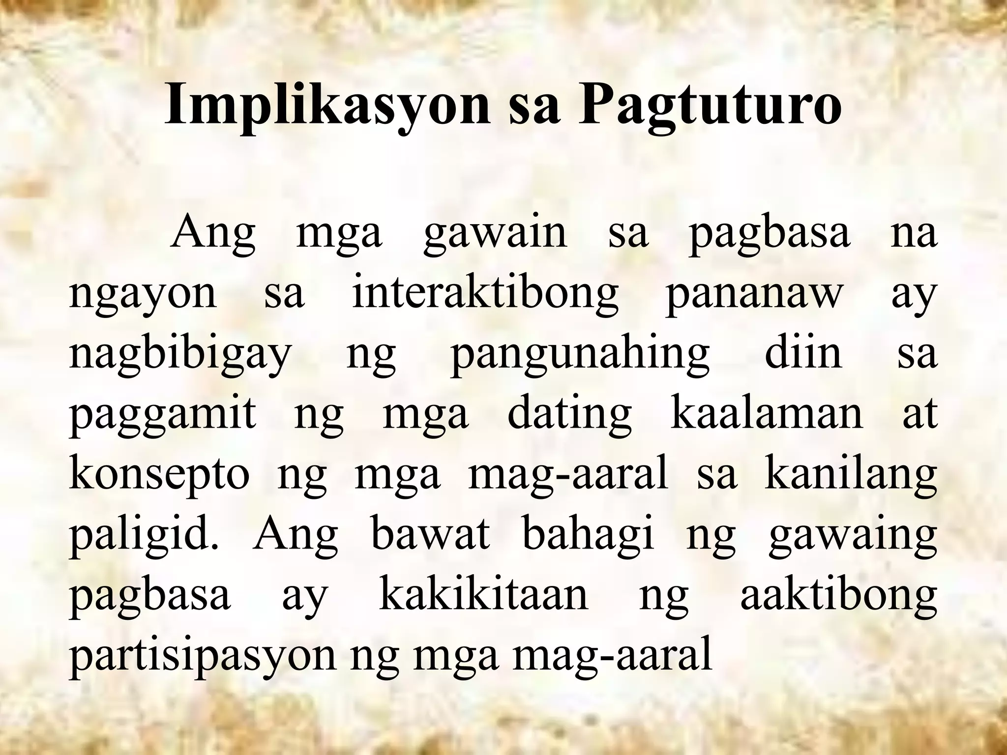 Implikasyon sa Pagtuturo

     Ang mga gawain sa pagbasa na
ngayon sa interaktibong pananaw ay
nagbibigay ng pangunahing diin sa
paggamit ng mga dating kaalaman at
konsepto ng mga mag-aaral sa kanilang
paligid. Ang bawat bahagi ng gawaing
pagbasa ay kakikitaan ng aaktibong
partisipasyon ng mga mag-aaral
 