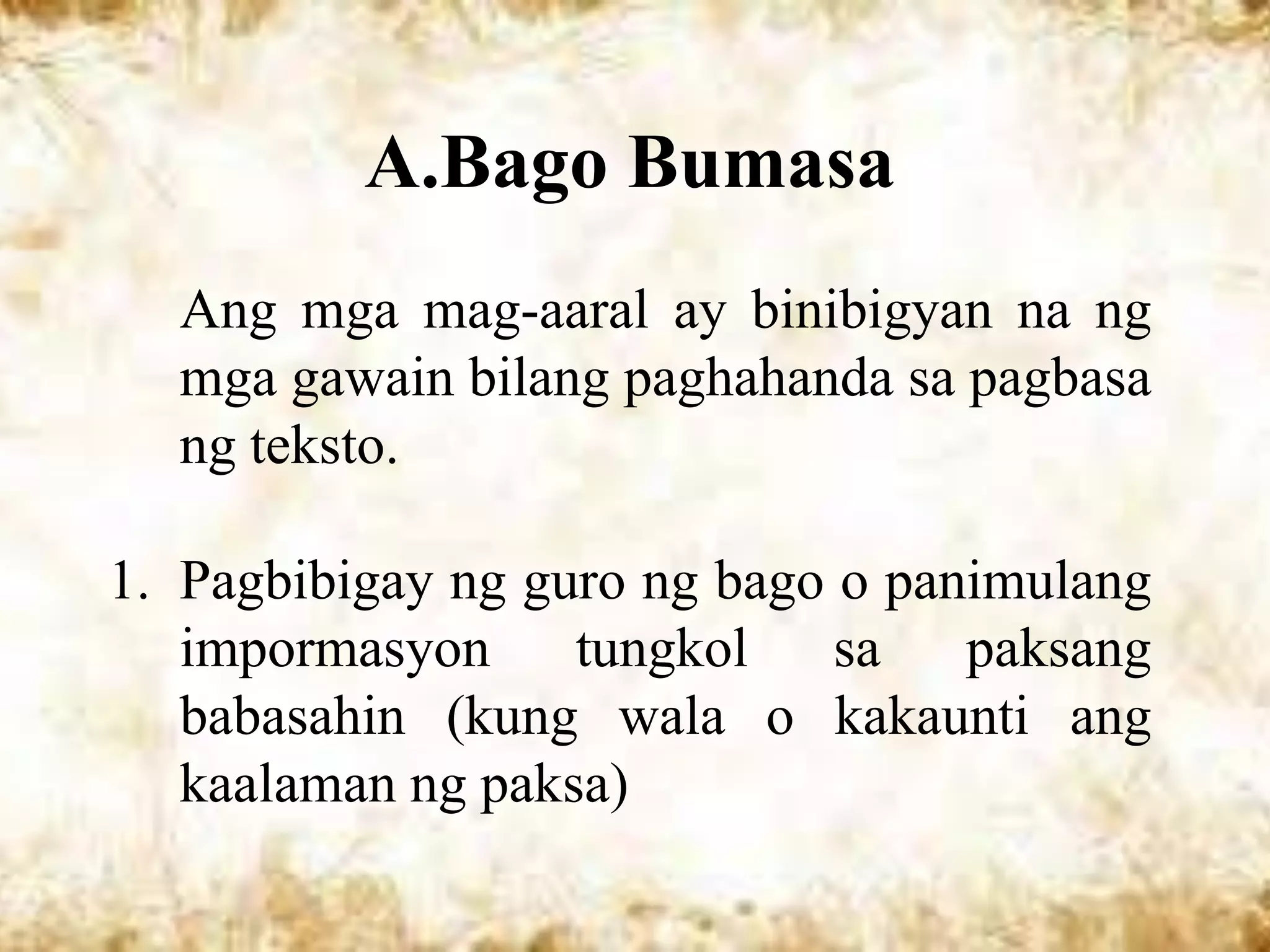 A.Bago Bumasa
  Ang mga mag-aaral ay binibigyan na ng
  mga gawain bilang paghahanda sa pagbasa
  ng teksto.

1. Pagbibigay ng guro ng bago o panimulang
   impormasyon     tungkol    sa   paksang
   babasahin (kung wala o kakaunti ang
   kaalaman ng paksa)
 