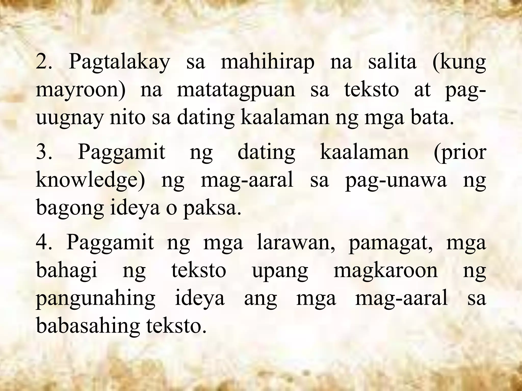 2. Pagtalakay sa mahihirap na salita (kung
mayroon) na matatagpuan sa teksto at pag-
uugnay nito sa dating kaalaman ng mga bata.
3. Paggamit ng dating kaalaman (prior
knowledge) ng mag-aaral sa pag-unawa ng
bagong ideya o paksa.
4. Paggamit ng mga larawan, pamagat, mga
bahagi ng teksto upang magkaroon ng
pangunahing ideya ang mga mag-aaral sa
babasahing teksto.
 