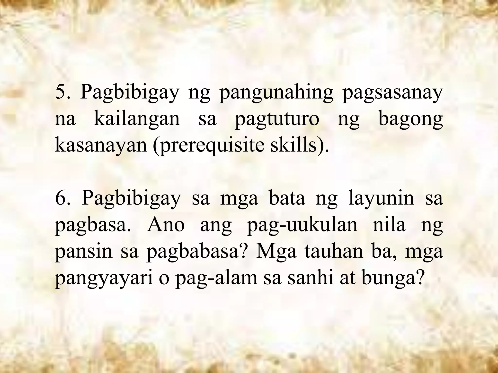 5. Pagbibigay ng pangunahing pagsasanay
na kailangan sa pagtuturo ng bagong
kasanayan (prerequisite skills).

6. Pagbibigay sa mga bata ng layunin sa
pagbasa. Ano ang pag-uukulan nila ng
pansin sa pagbabasa? Mga tauhan ba, mga
pangyayari o pag-alam sa sanhi at bunga?
 