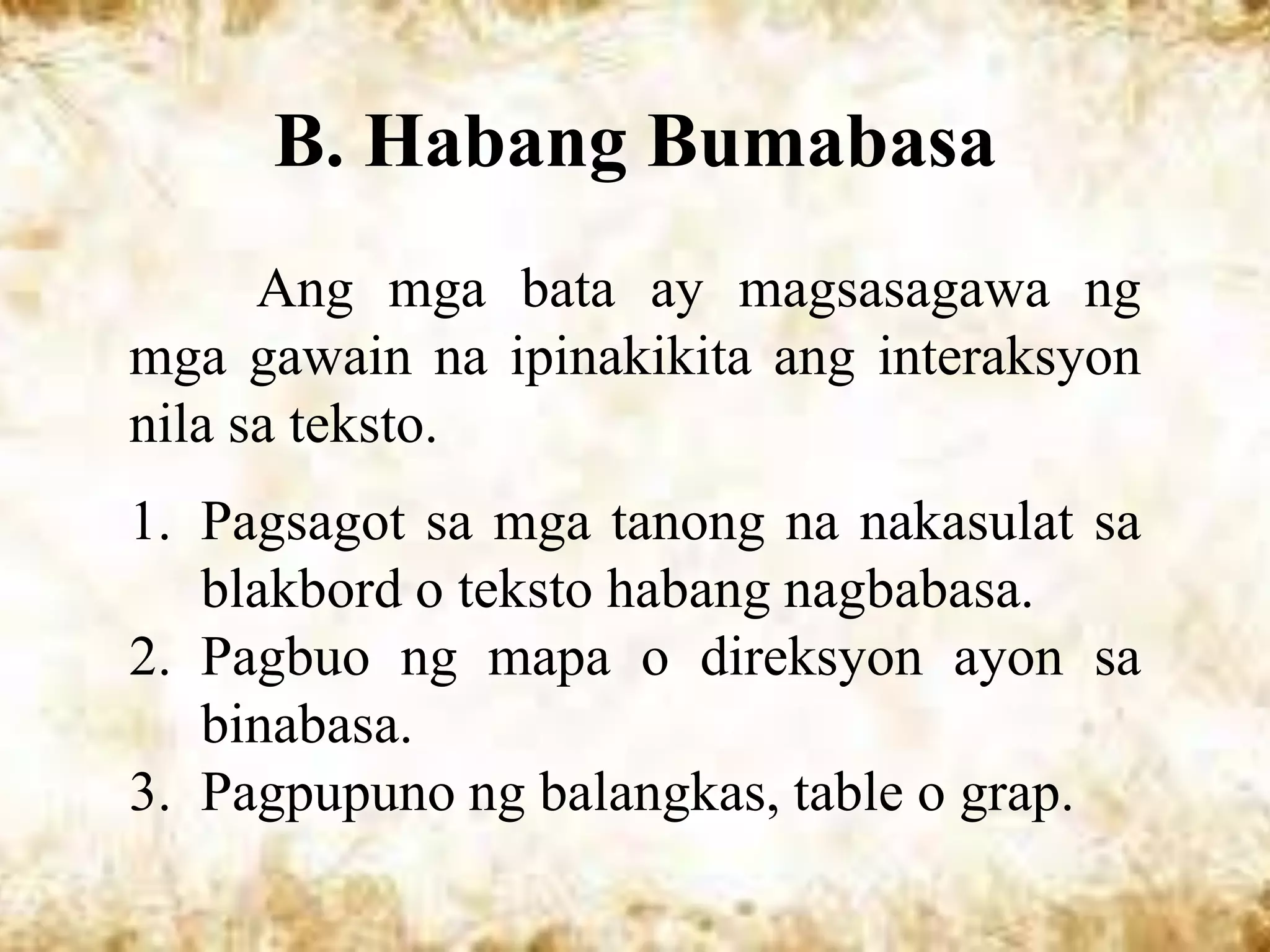B. Habang Bumabasa
      Ang mga bata ay magsasagawa ng
mga gawain na ipinakikita ang interaksyon
nila sa teksto.
1. Pagsagot sa mga tanong na nakasulat sa
   blakbord o teksto habang nagbabasa.
2. Pagbuo ng mapa o direksyon ayon sa
   binabasa.
3. Pagpupuno ng balangkas, table o grap.
 