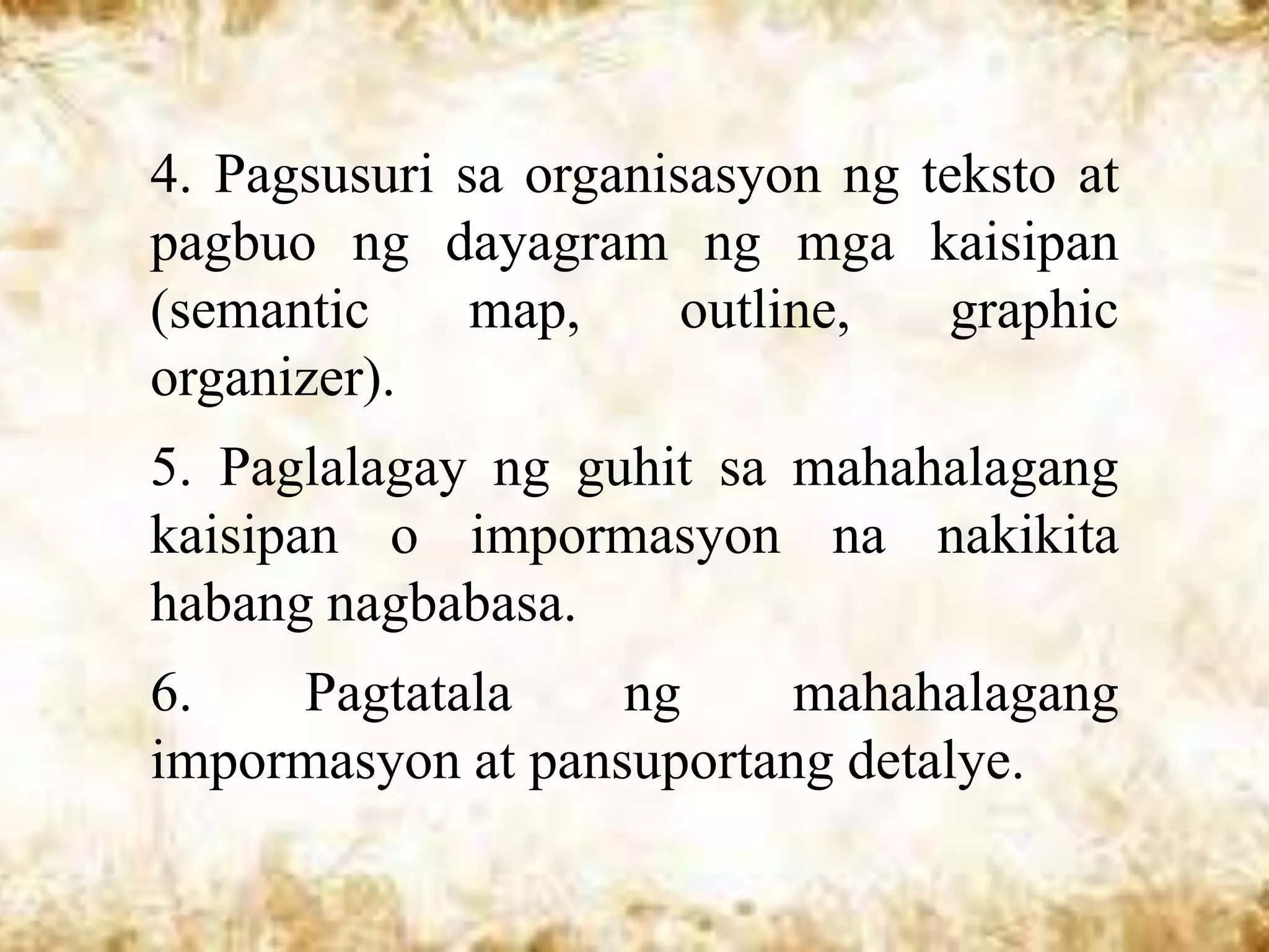 4. Pagsusuri sa organisasyon ng teksto at
pagbuo ng dayagram ng mga kaisipan
(semantic     map,     outline,  graphic
organizer).
5. Paglalagay ng guhit sa mahahalagang
kaisipan o impormasyon na nakikita
habang nagbabasa.
6.   Pagtatala     ng     mahahalagang
impormasyon at pansuportang detalye.
 