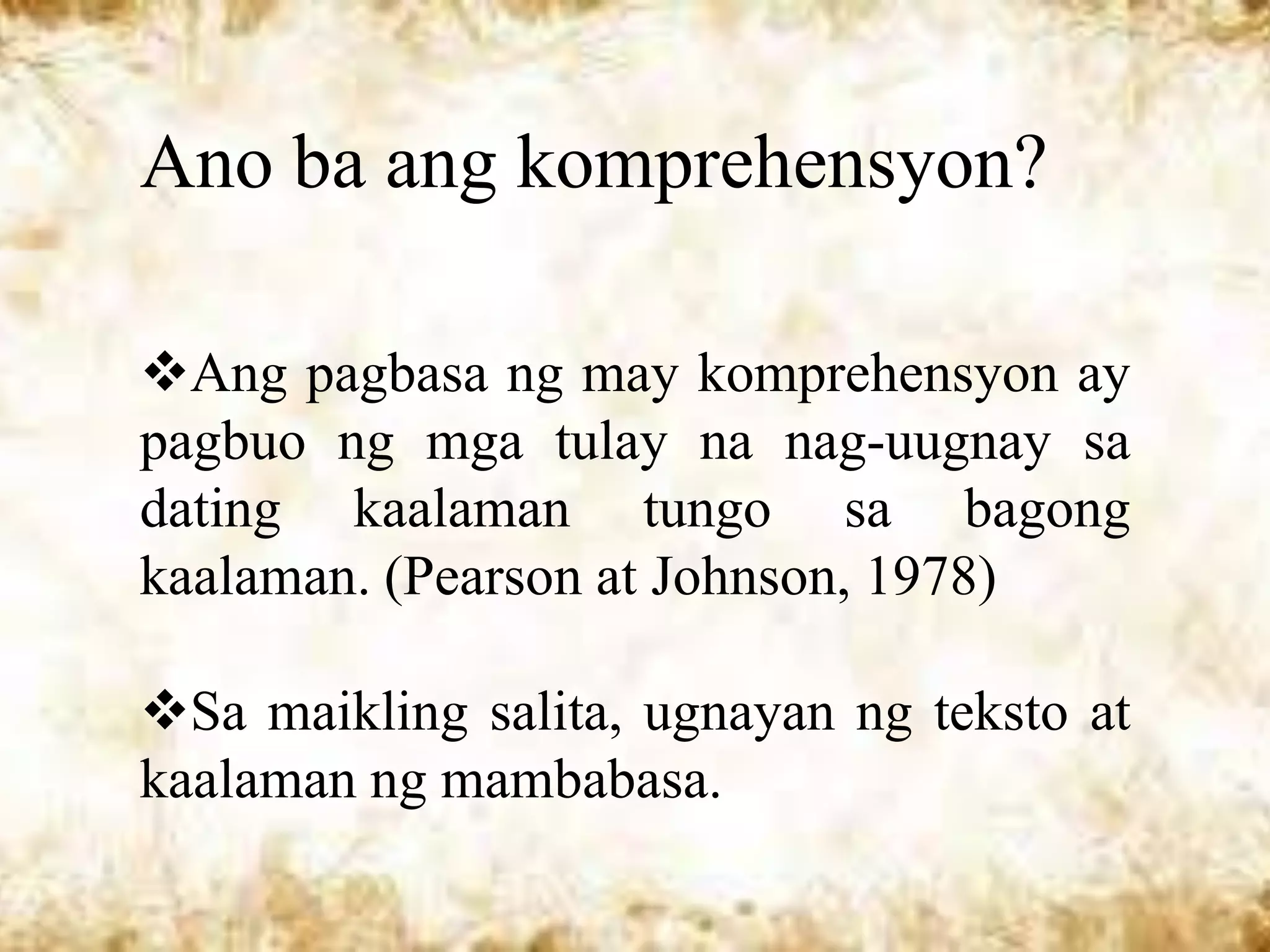 Ano ba ang komprehensyon?

Ang pagbasa ng may komprehensyon ay
pagbuo ng mga tulay na nag-uugnay sa
dating kaalaman tungo sa bagong
kaalaman. (Pearson at Johnson, 1978)

Sa maikling salita, ugnayan ng teksto at
kaalaman ng mambabasa.
 