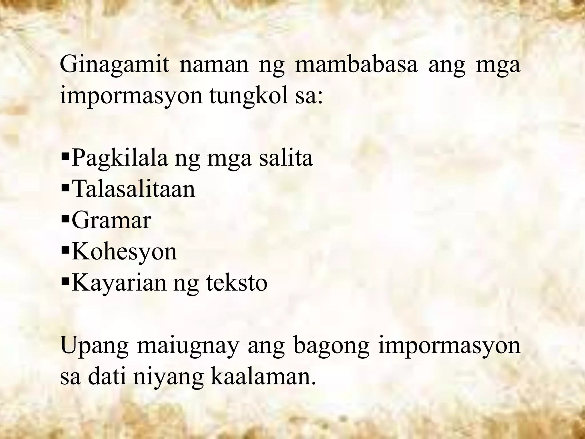 Ginagamit naman ng mambabasa ang mga
impormasyon tungkol sa:

Pagkilala ng mga salita
Talasalitaan
Gramar
Kohesyon
Kayarian ng teksto

Upang maiugnay ang bagong impormasyon
sa dati niyang kaalaman.
 