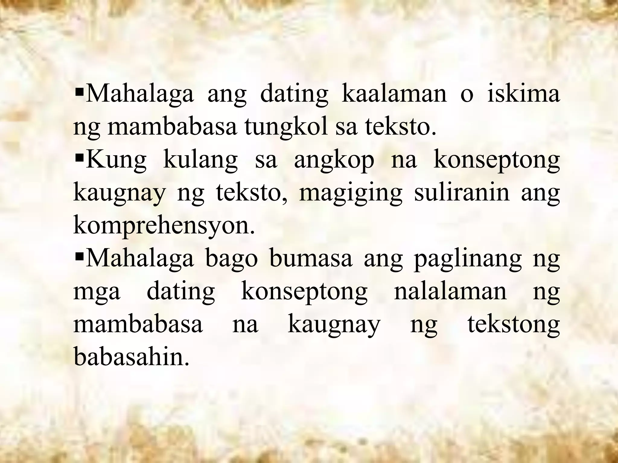 Mahalaga ang dating kaalaman o iskima
ng mambabasa tungkol sa teksto.
Kung kulang sa angkop na konseptong
kaugnay ng teksto, magiging suliranin ang
komprehensyon.
Mahalaga bago bumasa ang paglinang ng
mga dating konseptong nalalaman ng
mambabasa na kaugnay ng tekstong
babasahin.
 