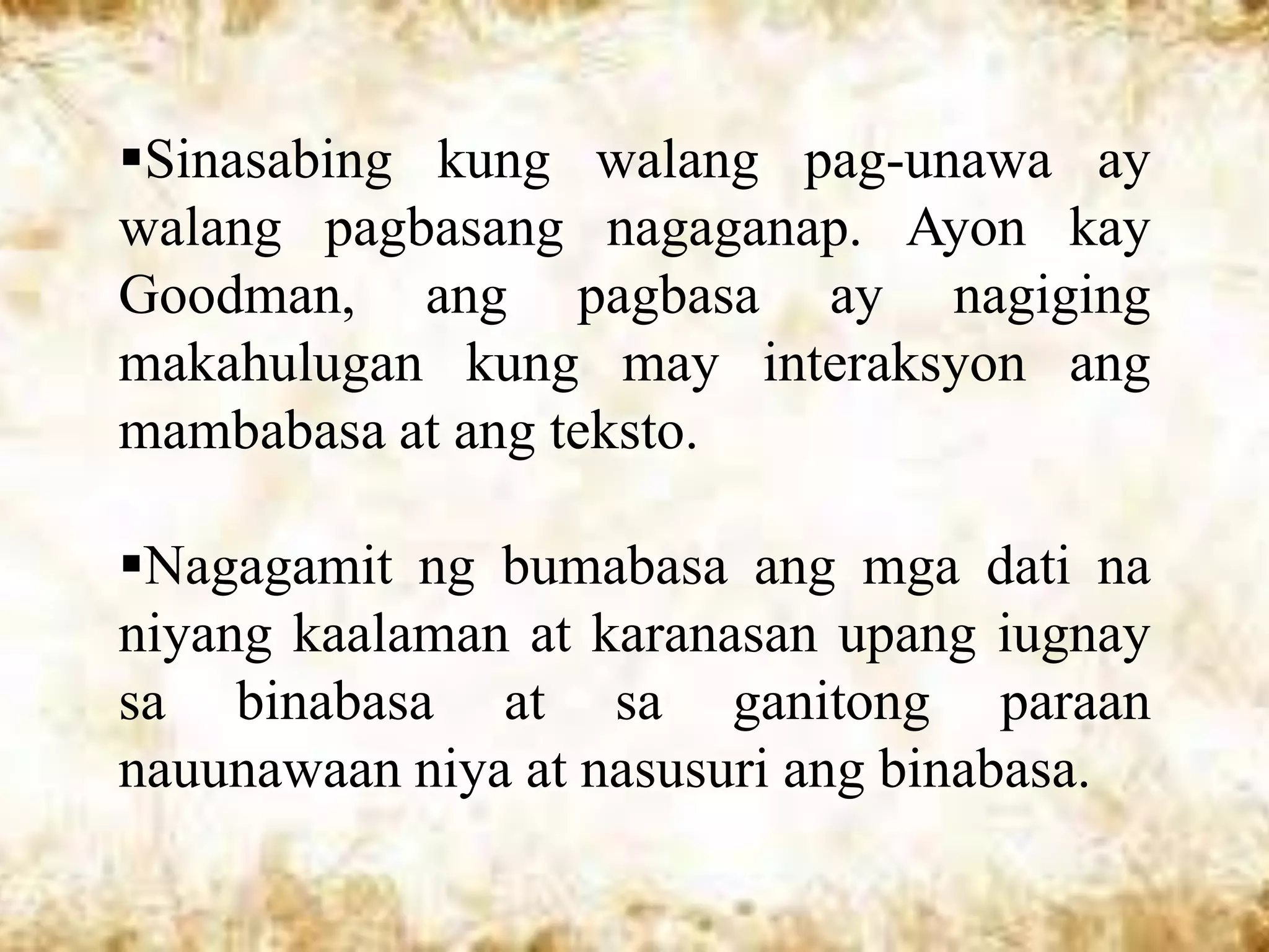 Sinasabing kung walang pag-unawa ay
walang pagbasang nagaganap. Ayon kay
Goodman, ang pagbasa ay nagiging
makahulugan kung may interaksyon ang
mambabasa at ang teksto.

Nagagamit ng bumabasa ang mga dati na
niyang kaalaman at karanasan upang iugnay
sa binabasa at sa ganitong paraan
nauunawaan niya at nasusuri ang binabasa.
 