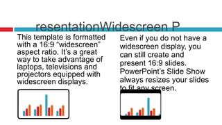 resentationWidescreen P
This template is formatted   Even if you do not have a
with a 16:9 “widescreen”     widescreen display, you
aspect ratio. It’s a great   can still create and
way to take advantage of     present 16:9 slides.
laptops, televisions and
projectors equipped with     PowerPoint’s Slide Show
widescreen displays.         always resizes your slides
                             to fit any screen.
 