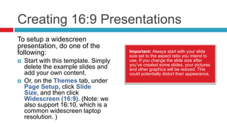 Creating 16:9 Presentations
To setup a widescreen
presentation, do one of the
following:                             Important: Always start with your slide
                                       size set to the aspect ratio you intend to
   Start with this template. Simply   use. If you change the slide size after
                                       you’ve created some slides, your pictures
    delete the example slides and      and other graphics will be resized. This
    add your own content.              could potentially distort their appearance.
   Or, on the Themes tab, under
    Page Setup, click Slide
    Size, and then click
    Widescreen (16:9). (Note: we
    also support 16:10, which is a
    common widescreen laptop
    resolution. )
 