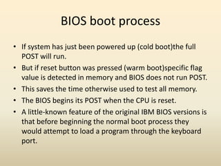 BIOS boot process
• If system has just been powered up (cold boot)the full
  POST will run.
• But if reset button was pressed (warm boot)specific flag
  value is detected in memory and BIOS does not run POST.
• This saves the time otherwise used to test all memory.
• The BIOS begins its POST when the CPU is reset.
• A little-known feature of the original IBM BIOS versions is
  that before beginning the normal boot process they
  would attempt to load a program through the keyboard
  port.
 