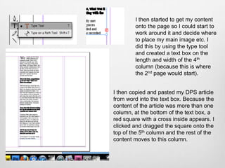 I then started to get my content
        onto the page so I could start to
        work around it and decide where
        to place my main image etc. I
        did this by using the type tool
        and created a text box on the
        length and width of the 4th
        column (because this is where
        the 2nd page would start).


I then copied and pasted my DPS article
from word into the text box. Because the
content of the article was more than one
column, at the bottom of the text box, a
red square with a cross inside appears. I
clicked and dragged the square onto the
top of the 5th column and the rest of the
content moves to this column.
 