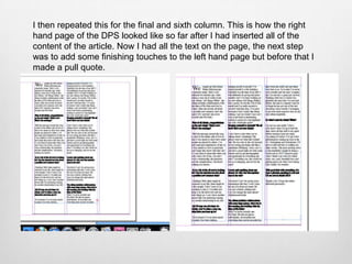 I then repeated this for the final and sixth column. This is how the right
hand page of the DPS looked like so far after I had inserted all of the
content of the article. Now I had all the text on the page, the next step
was to add some finishing touches to the left hand page but before that I
made a pull quote.
 