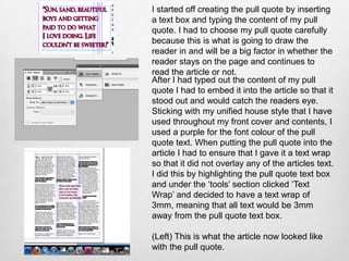 I started off creating the pull quote by inserting
a text box and typing the content of my pull
quote. I had to choose my pull quote carefully
because this is what is going to draw the
reader in and will be a big factor in whether the
reader stays on the page and continues to
read the article or not.
After I had typed out the content of my pull
quote I had to embed it into the article so that it
stood out and would catch the readers eye.
Sticking with my unified house style that I have
used throughout my front cover and contents, I
used a purple for the font colour of the pull
quote text. When putting the pull quote into the
article I had to ensure that I gave it a text wrap
so that it did not overlay any of the articles text.
I did this by highlighting the pull quote text box
and under the ‘tools’ section clicked ‘Text
Wrap’ and decided to have a text wrap of
3mm, meaning that all text would be 3mm
away from the pull quote text box.

(Left) This is what the article now looked like
with the pull quote.
 