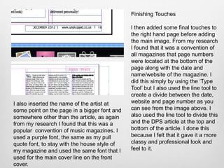 Finishing Touches

                                              I then added some final touches to
                                              the right hand page before adding
                                              the main image. From my research
                                              I found that it was a convention of
                                              all magazines that page numbers
                                              were located at the bottom of the
                                              page along with the date and
                                              name/website of the magazine. I
                                              did this simply by using the ‘Type
                                              Tool’ but I also used the line tool to
                                              create a divide between the date,
I also inserted the name of the artist at     website and page number as you
some point on the page in a bigger font and   can see from the image above. I
somewhere other than the article, as again    also used the line tool to divide this
from my research I found that this was a      and the DPS article at the top and
popular convention of music magazines. I      bottom of the article. I done this
used a purple font, the same as my pull       because I felt that it gave it a more
quote font, to stay with the house style of   classy and professional look and
my magazine and used the same font that I     feel to it.
used for the main cover line on the front
cover.
 