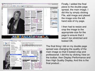 Finally, I added the final
               piece to the double page
               spread, the main image. I
               did this by simply clicking
               File, add image and placed
               the image onto the left
               hand side of my page.

               I then had to resize and
               crop the image to the
               appropriate size for the
               page to ensure that it
               wasn’t too stretched and
               looked OK.

The final thing I did on my double page
spread was changing the quality of the
main image so that it looked crisp and
professional. I did this by clicking View on
the toolbar, then Display Performance and
then High Quality Display. And this is the
final product…
 