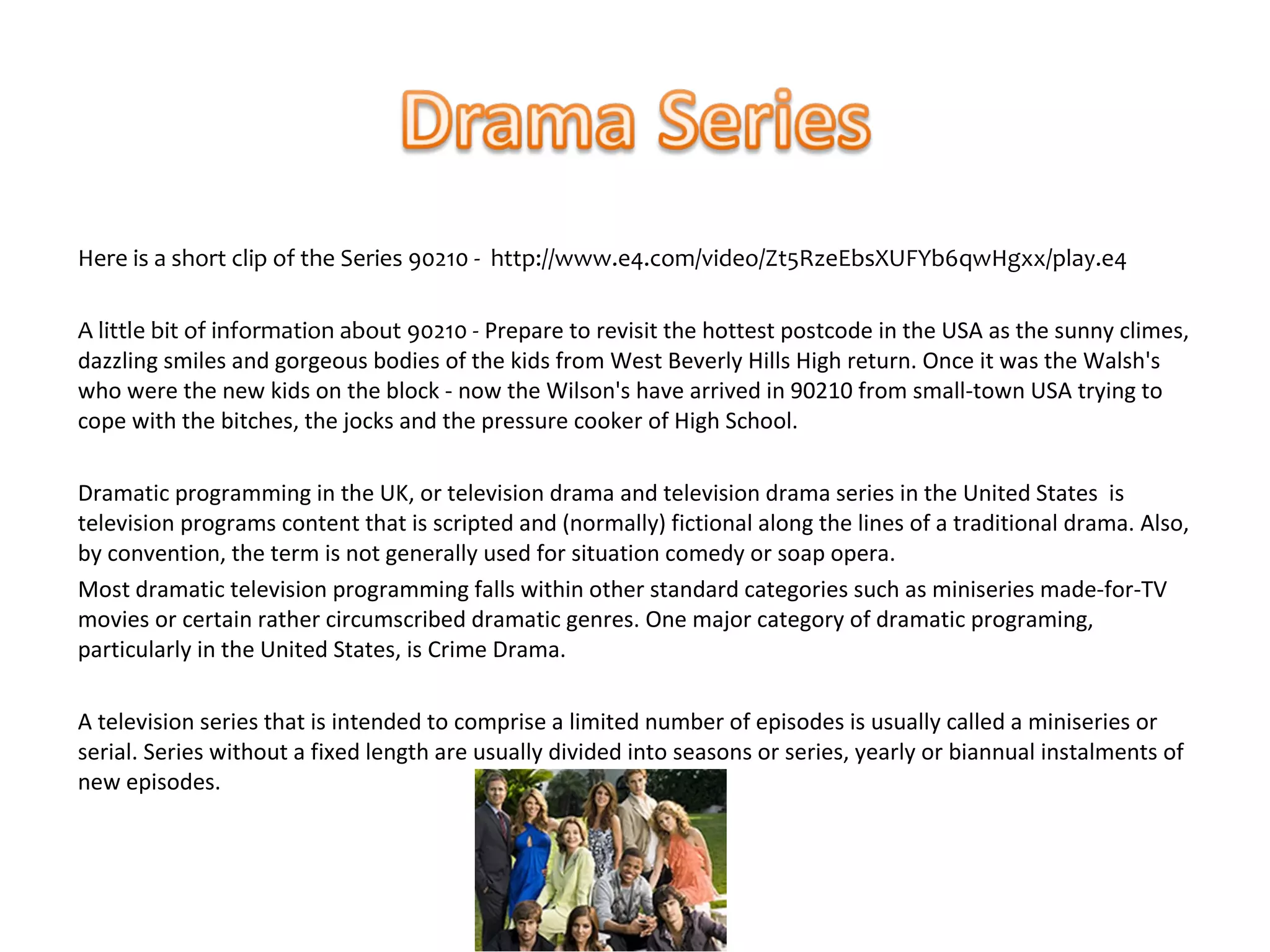 Here is a short clip of the Series 90210 - http://www.e4.com/video/Zt5RzeEbsXUFYb6qwHgxx/play.e4

A little bit of information about 90210 - Prepare to revisit the hottest postcode in the USA as the sunny climes,
dazzling smiles and gorgeous bodies of the kids from West Beverly Hills High return. Once it was the Walsh's
who were the new kids on the block - now the Wilson's have arrived in 90210 from small-town USA trying to
cope with the bitches, the jocks and the pressure cooker of High School.

Dramatic programming in the UK, or television drama and television drama series in the United States is
television programs content that is scripted and (normally) fictional along the lines of a traditional drama. Also,
by convention, the term is not generally used for situation comedy or soap opera.
Most dramatic television programming falls within other standard categories such as miniseries made-for-TV
movies or certain rather circumscribed dramatic genres. One major category of dramatic programing,
particularly in the United States, is Crime Drama.

A television series that is intended to comprise a limited number of episodes is usually called a miniseries or
serial. Series without a fixed length are usually divided into seasons or series, yearly or biannual instalments of
new episodes.
 