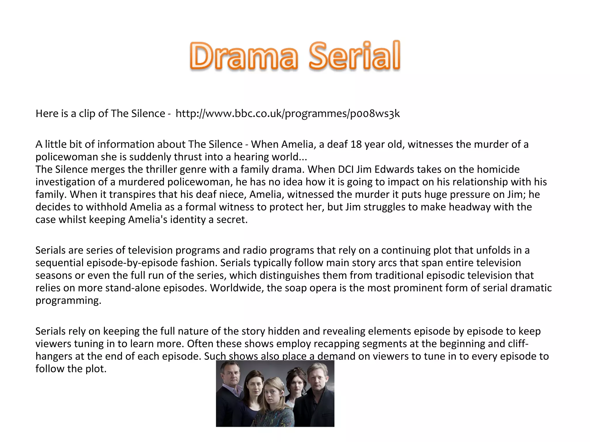 Here is a clip of The Silence - http://www.bbc.co.uk/programmes/p008ws3k

A little bit of information about The Silence - When Amelia, a deaf 18 year old, witnesses the murder of a
policewoman she is suddenly thrust into a hearing world...
The Silence merges the thriller genre with a family drama. When DCI Jim Edwards takes on the homicide
investigation of a murdered policewoman, he has no idea how it is going to impact on his relationship with his
family. When it transpires that his deaf niece, Amelia, witnessed the murder it puts huge pressure on Jim; he
decides to withhold Amelia as a formal witness to protect her, but Jim struggles to make headway with the
case whilst keeping Amelia's identity a secret.

Serials are series of television programs and radio programs that rely on a continuing plot that unfolds in a
sequential episode-by-episode fashion. Serials typically follow main story arcs that span entire television
seasons or even the full run of the series, which distinguishes them from traditional episodic television that
relies on more stand-alone episodes. Worldwide, the soap opera is the most prominent form of serial dramatic
programming.

Serials rely on keeping the full nature of the story hidden and revealing elements episode by episode to keep
viewers tuning in to learn more. Often these shows employ recapping segments at the beginning and cliff-
hangers at the end of each episode. Such shows also place a demand on viewers to tune in to every episode to
follow the plot.
 