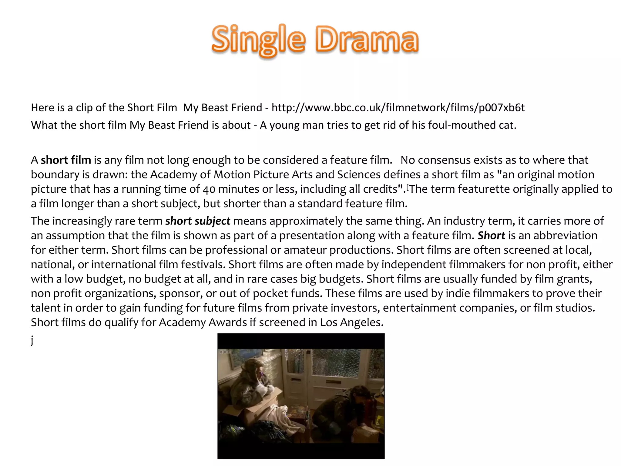 Here is a clip of the Short Film My Beast Friend - http://www.bbc.co.uk/filmnetwork/films/p007xb6t
What the short film My Beast Friend is about - A young man tries to get rid of his foul-mouthed cat.

A short film is any film not long enough to be considered a feature film. No consensus exists as to where that
boundary is drawn: the Academy of Motion Picture Arts and Sciences defines a short film as "an original motion
picture that has a running time of 40 minutes or less, including all credits". [The term featurette originally applied to
a film longer than a short subject, but shorter than a standard feature film.
The increasingly rare term short subject means approximately the same thing. An industry term, it carries more of
an assumption that the film is shown as part of a presentation along with a feature film. Short is an abbreviation
for either term. Short films can be professional or amateur productions. Short films are often screened at local,
national, or international film festivals. Short films are often made by independent filmmakers for non profit, either
with a low budget, no budget at all, and in rare cases big budgets. Short films are usually funded by film grants,
non profit organizations, sponsor, or out of pocket funds. These films are used by indie filmmakers to prove their
talent in order to gain funding for future films from private investors, entertainment companies, or film studios.
Short films do qualify for Academy Awards if screened in Los Angeles.
j
 