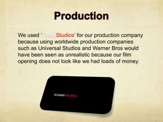 We used ‘      Studios’ for our production company
because using worldwide production companies
such as Universal Studios and Warner Bros would
have been seen as unrealistic because our film
opening does not look like we had loads of money.
 