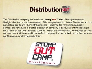 The Distribution company we used was ‘Stomp Out Camp.’ The logo appeared
Straight after the production company. This was produced on Adobe Photoshop and the
on final cut pro to add the ‘Distribution’ part. Similar to the production company,
our reasons for having a created distribution company is because our film opening is
not a film that has been invested towards. To make it more realistic we decided to create
our own one. As it is a small independent company it is best suited for our film because
our film was a small Independent film.
 