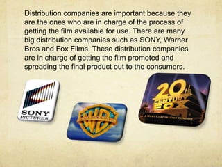Distribution companies are important because they
are the ones who are in charge of the process of
getting the film available for use. There are many
big distribution companies such as SONY, Warner
Bros and Fox Films. These distribution companies
are in charge of getting the film promoted and
spreading the final product out to the consumers.
 