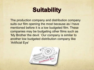 The production company and distribution company
suits our film opening the most because as I have
mentioned before it is a low budgeted film. These
companies may be budgeting other films such as
‘My Brother the devil.’ Our company is similar to
another low budgeted distribution company like
‘Artificial Eye’
 