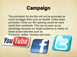 The promotion for this film will not be promoted as
much as bigger films such as Skyfall. Unlike there
promotion I think our film opening would be more
social then worldwide. This can be seen as an
advantage because our target audience is mainly on
these social networks such as
Facebook, twitter, Youtube and more.
 
