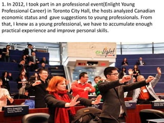 1. In 2012, I took part in an professional event(Enlight Young
Professional Career) in Toronto City Hall, the hosts analyzed Canadian
economic status and gave suggestions to young professionals. From
that, I knew as a young professional, we have to accumulate enough
practical experience and improve personal skills.
 