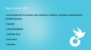 Open-School ERP

An interactive platform for Students, Parents, Teachers, Management,
Administrators.

Secure

Comprehensive

Feature Rich

Scalable

Intutive
 